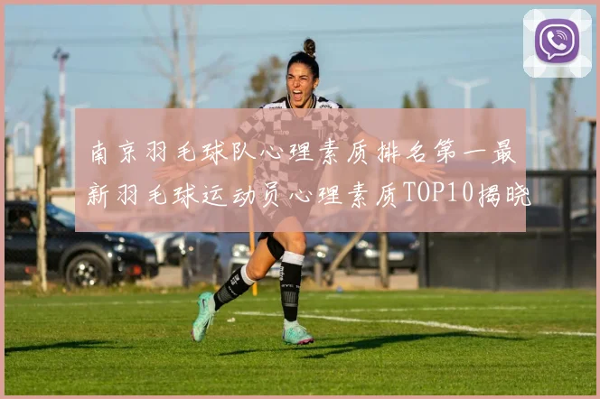 南京羽毛球队心理素质排名第一最新羽毛球运动员心理素质TOP10揭晓