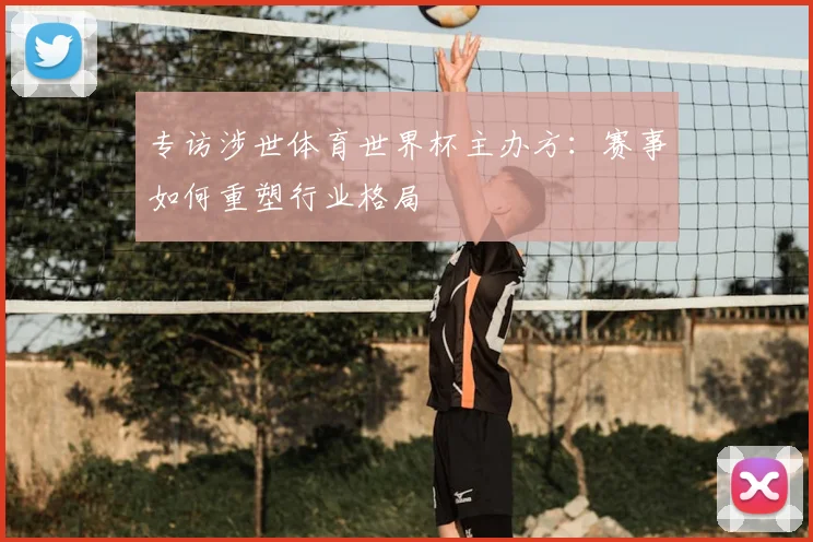 专访涉世体育世界杯主办方:赛事如何重塑行业格局