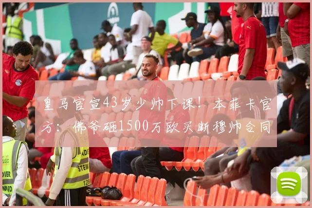 皇马官宣43岁少帅下课！本菲卡官方：佛爷砸1500万欧买断穆帅合同