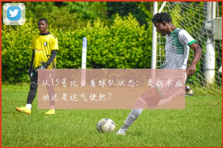 从15号比分看球队状态：是战术成功还是运气使然？
