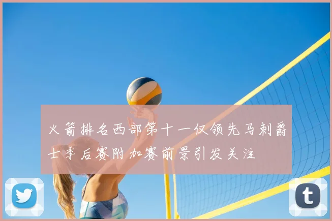 火箭排名西部第十一仅领先马刺爵士季后赛附加赛前景引发关注