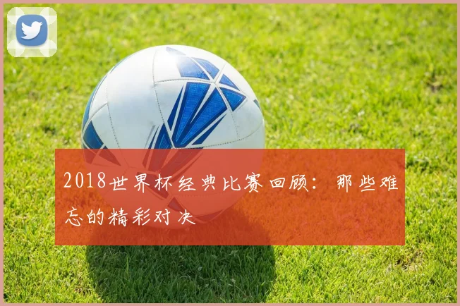2018世界杯经典比赛回顾：那些难忘的精彩对决