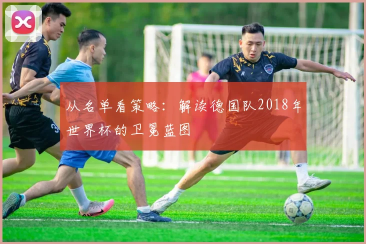 从名单看策略:解读德国队2018年世界杯的卫冕蓝图