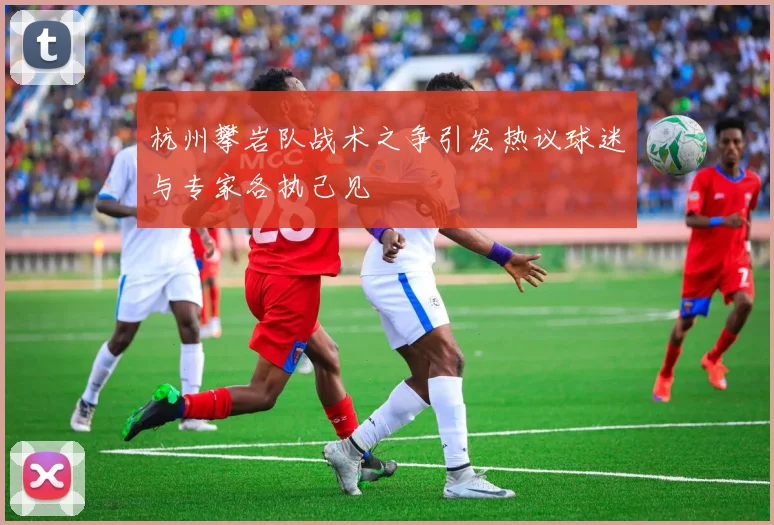 杭州攀岩队战术之争引发热议球迷与专家各执己见
