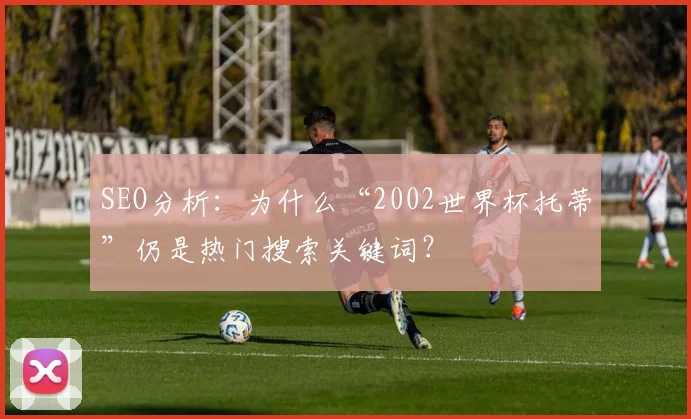SEO分析：为什么“2002世界杯托蒂”仍是热门搜索关键词？