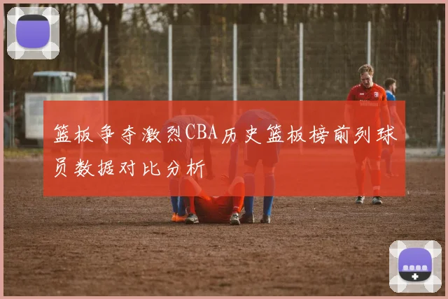 篮板争夺激烈CBA历史篮板榜前列球员数据对比分析
