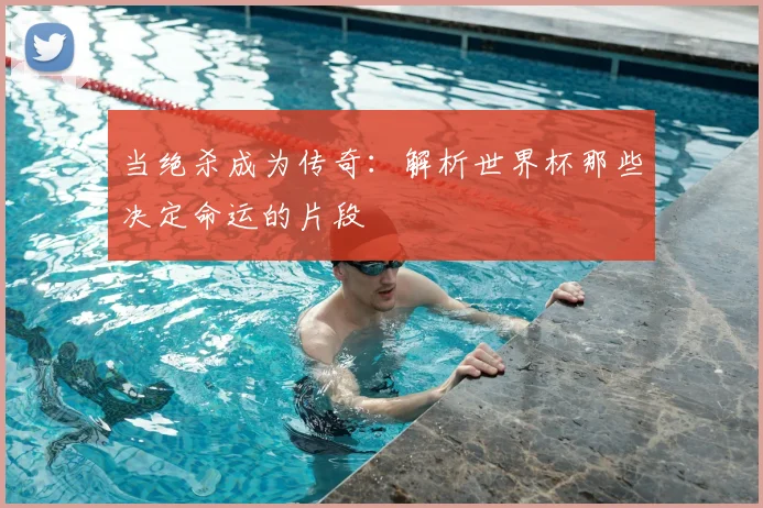 当绝杀成为传奇：解析世界杯那些决定命运的片段