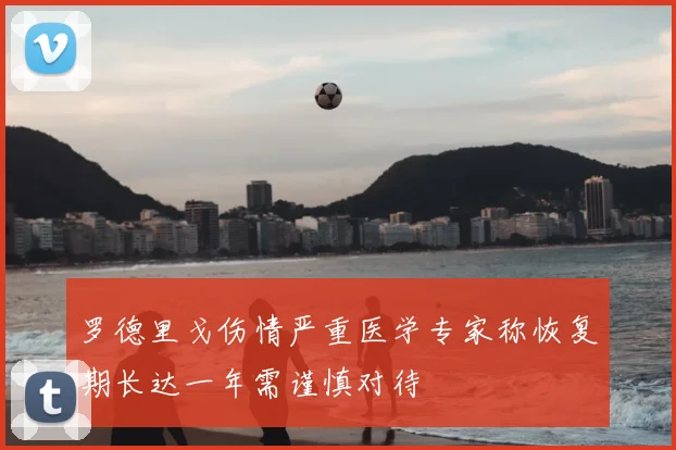 罗德里戈伤情严重医学专家称恢复期长达一年需谨慎对待