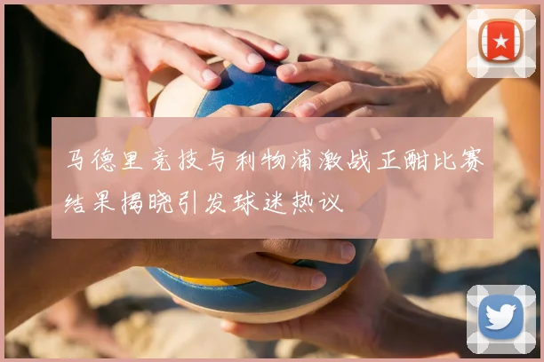 马德里竞技与利物浦激战正酣比赛结果揭晓引发球迷热议