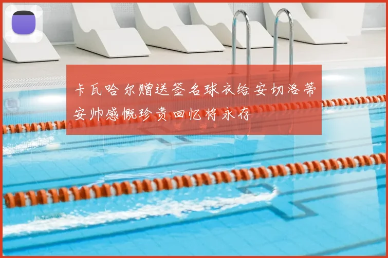 卡瓦哈尔赠送签名球衣给安切洛蒂安帅感慨珍贵回忆将永存