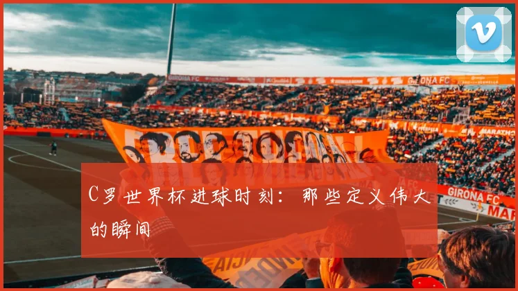 C罗世界杯进球时刻：那些定义伟大的瞬间