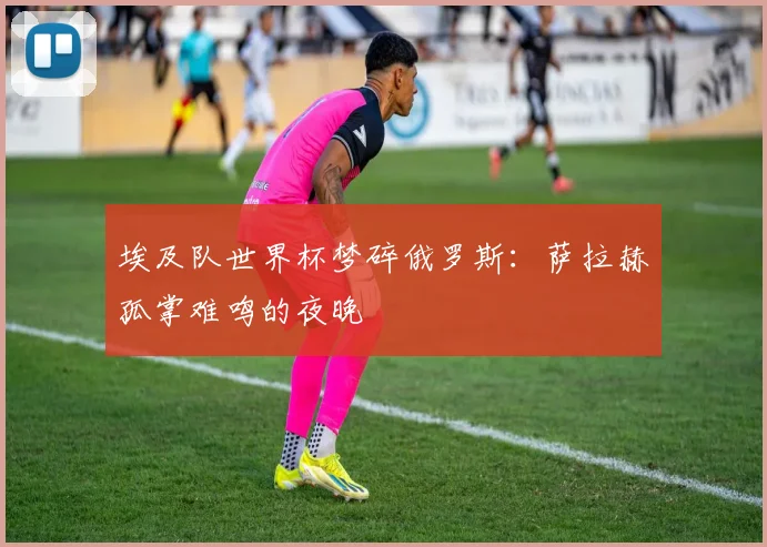 埃及队世界杯梦碎俄罗斯：萨拉赫孤掌难鸣的夜晚