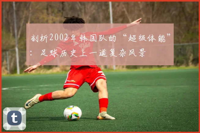 剖析2002年韩国队的“超级体能”：足球历史上一道复杂风景