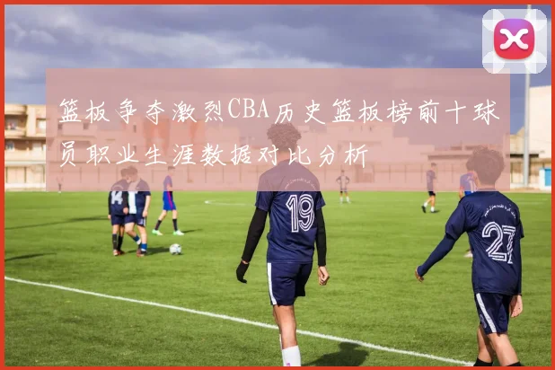 篮板争夺激烈CBA历史篮板榜前十球员职业生涯数据对比分析