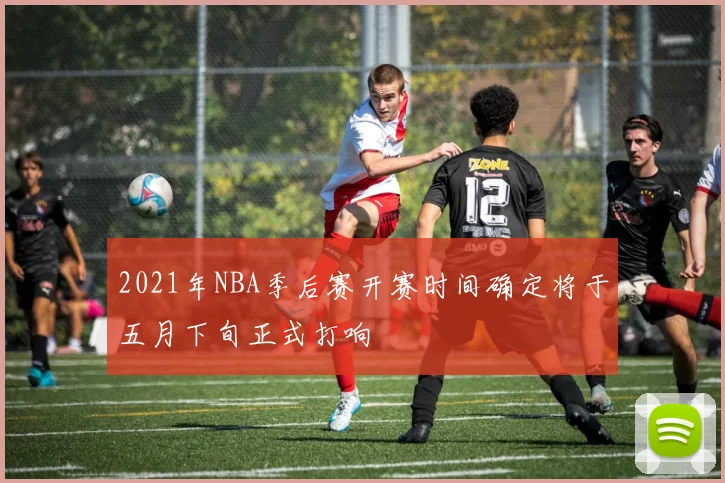 2021年NBA季后赛开赛时间确定将于五月下旬正式打响