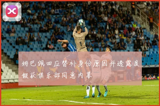 姆巴佩回应替补身份原因并透露度假获俱乐部同意内幕
