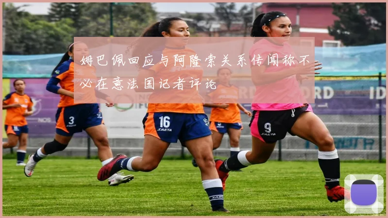 姆巴佩回应与阿隆索关系传闻称不必在意法国记者评论