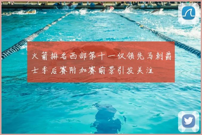 火箭排名西部第十一仅领先马刺爵士季后赛附加赛前景引发关注