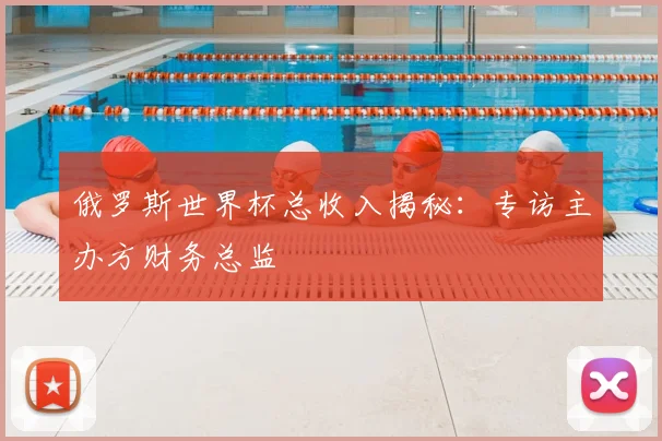 俄罗斯世界杯总收入揭秘:专访主办方财务总监
