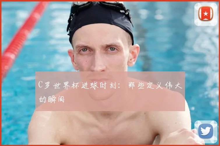 C罗世界杯进球时刻：那些定义伟大的瞬间