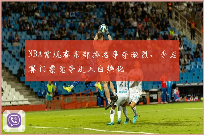 NBA常规赛东部排名争夺激烈,季后赛门票竞争进入白热化
