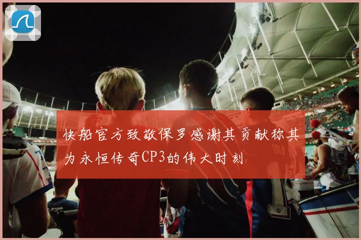快船官方致敬保罗感谢其贡献称其为永恒传奇CP3的伟大时刻