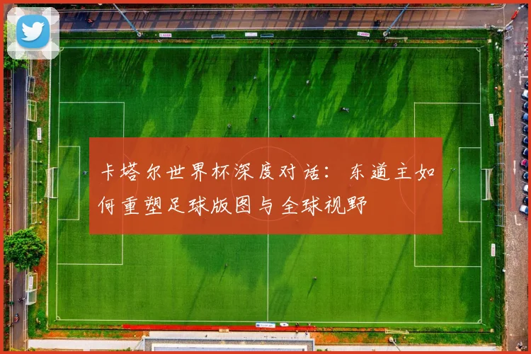 卡塔尔世界杯深度对话:东道主如何重塑足球版图与全球视野