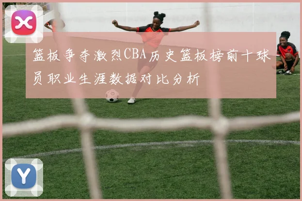 篮板争夺激烈CBA历史篮板榜前十球员职业生涯数据对比分析