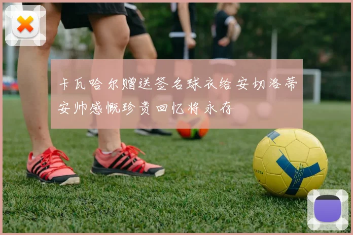 卡瓦哈尔赠送签名球衣给安切洛蒂安帅感慨珍贵回忆将永存