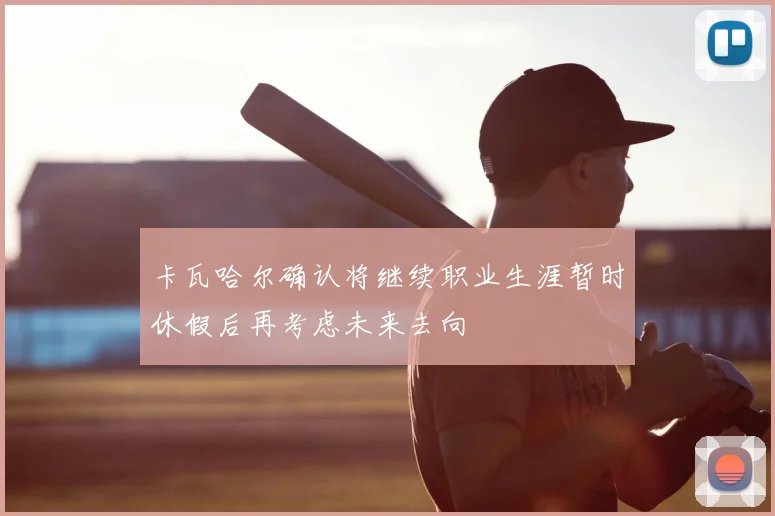 卡瓦哈尔确认将继续职业生涯暂时休假后再考虑未来去向