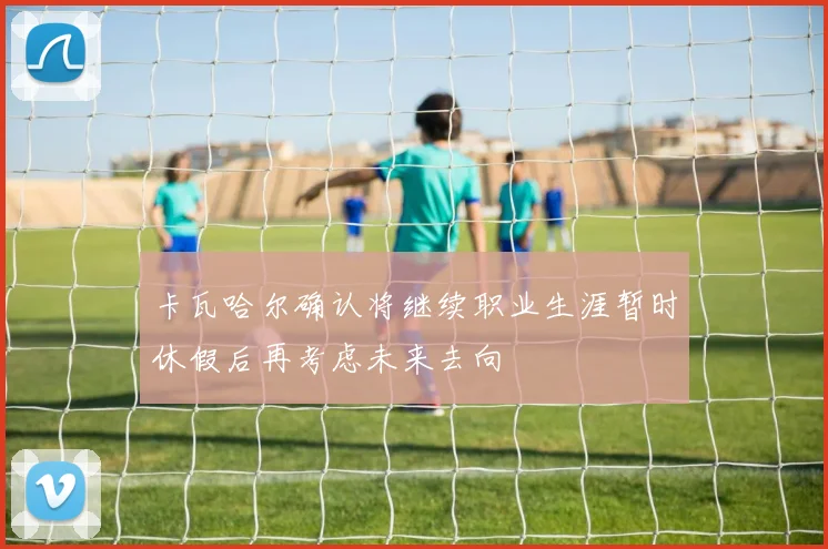 卡瓦哈尔确认将继续职业生涯暂时休假后再考虑未来去向