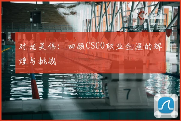 对话吴伟：回顾CSGO职业生涯的辉煌与挑战