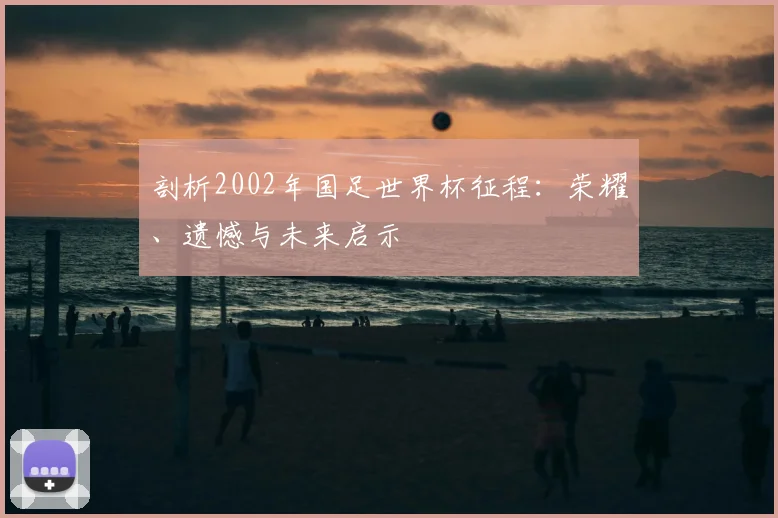 剖析2002年国足世界杯征程：荣耀、遗憾与未来启示