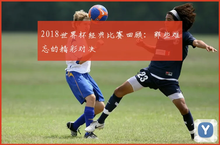 2018世界杯经典比赛回顾：那些难忘的精彩对决