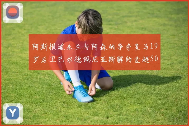 阿斯报道米兰与阿森纳争夺皇马19岁后卫巴尔德佩尼亚斯解约金超5000万