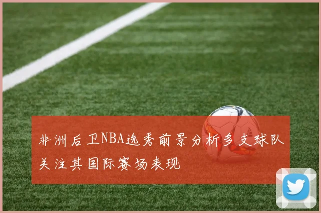 非洲后卫NBA选秀前景分析多支球队关注其国际赛场表现