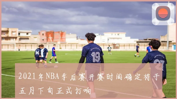 2021年NBA季后赛开赛时间确定将于五月下旬正式打响
