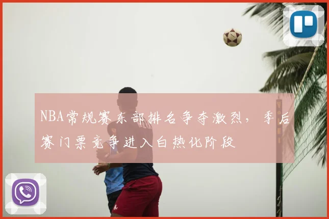 NBA常规赛东部排名争夺激烈,季后赛门票竞争进入白热化阶段