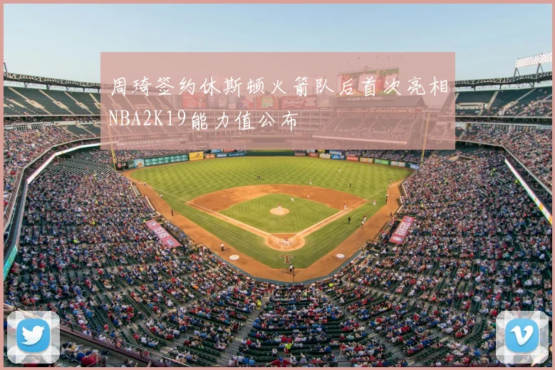周琦签约休斯顿火箭队后首次亮相NBA2K19能力值公布