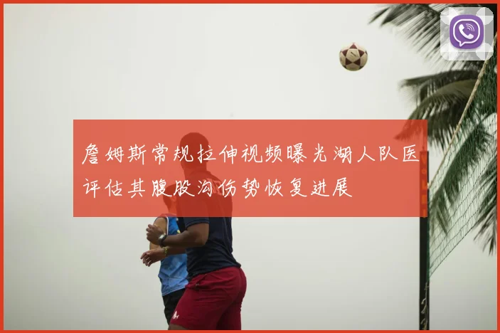 詹姆斯常规拉伸视频曝光湖人队医评估其腹股沟伤势恢复进展