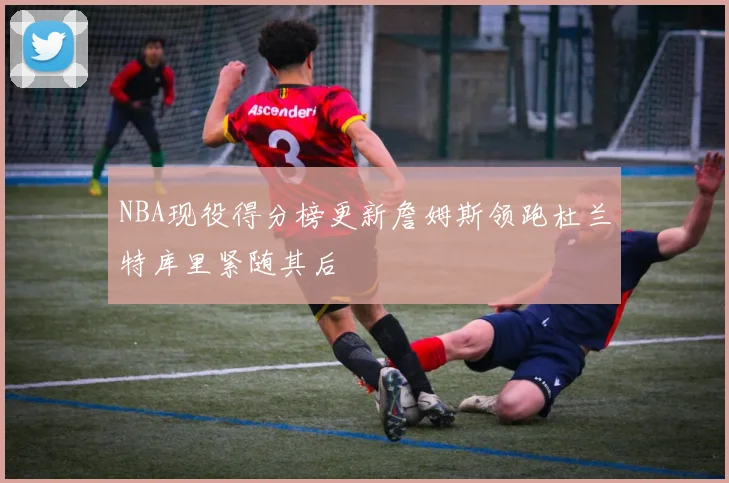 NBA现役得分榜更新詹姆斯领跑杜兰特库里紧随其后