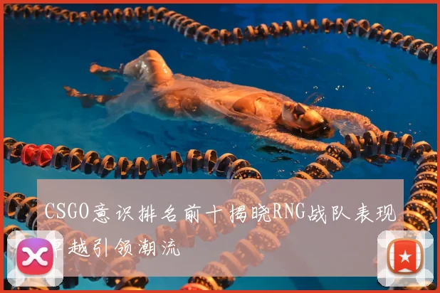 CSGO意识排名前十揭晓RNG战队表现卓越引领潮流