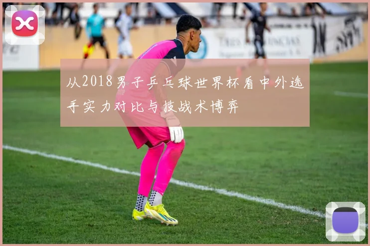从2018男子乒乓球世界杯看中外选手实力对比与技战术博弈