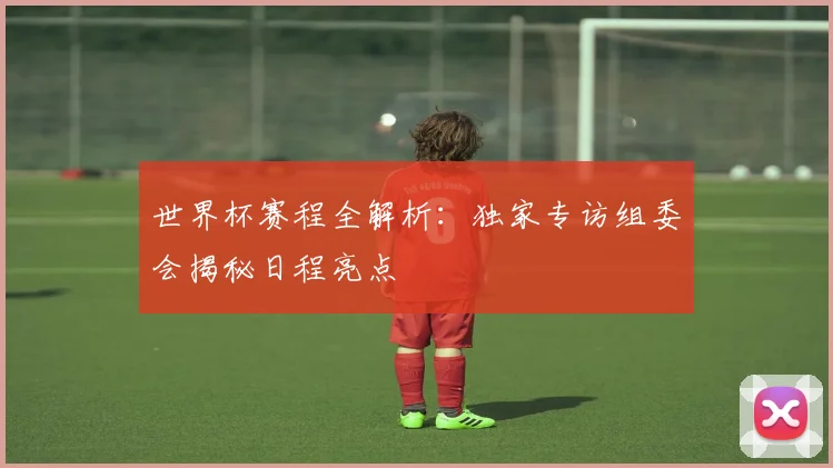 世界杯赛程全解析：独家专访组委会揭秘日程亮点