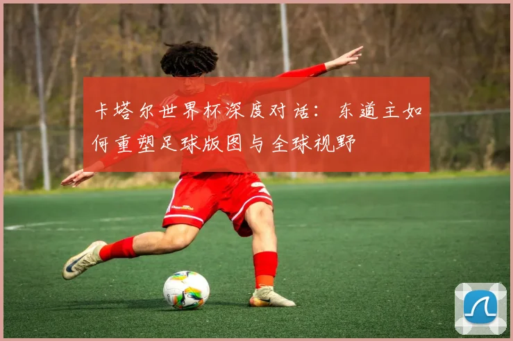 卡塔尔世界杯深度对话:东道主如何重塑足球版图与全球视野